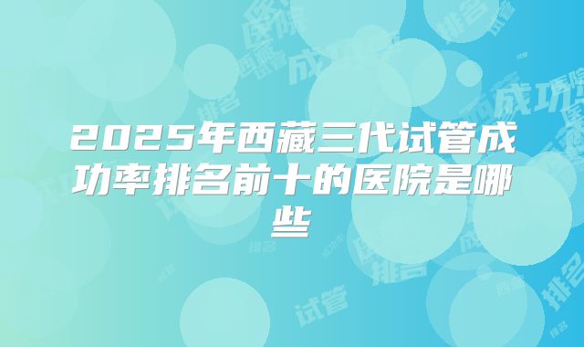 2025年西藏三代试管成功率排名前十的医院是哪些