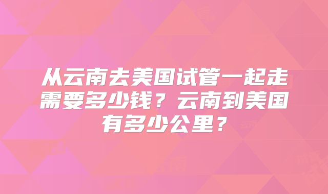 从云南去美国试管一起走需要多少钱？云南到美国有多少公里？