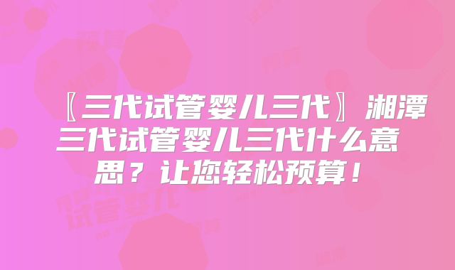 〖三代试管婴儿三代〗湘潭三代试管婴儿三代什么意思？让您轻松预算！