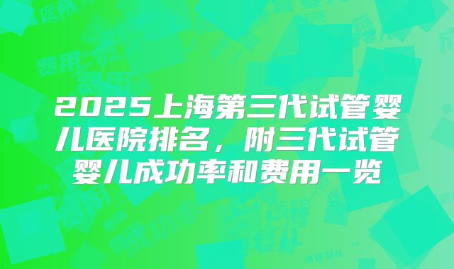 2025上海第三代试管婴儿医院排名，附三代试管婴儿成功率和费用一览