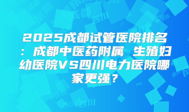 2025成都试管医院排名：成都中医药附属 生殖妇幼医院VS四川电力医院哪家更强？