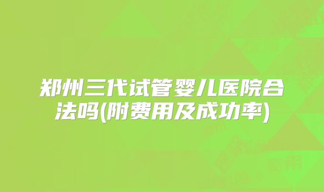 郑州三代试管婴儿医院合法吗(附费用及成功率)