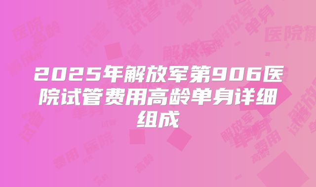 2025年解放军第906医院试管费用高龄单身详细组成