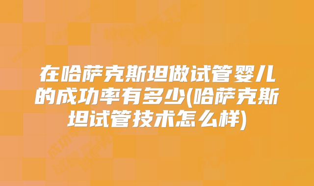 在哈萨克斯坦做试管婴儿的成功率有多少(哈萨克斯坦试管技术怎么样)