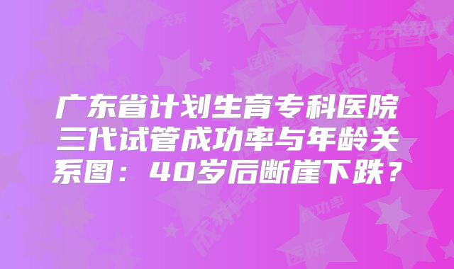 广东省计划生育专科医院三代试管成功率与年龄关系图：40岁后断崖下跌？