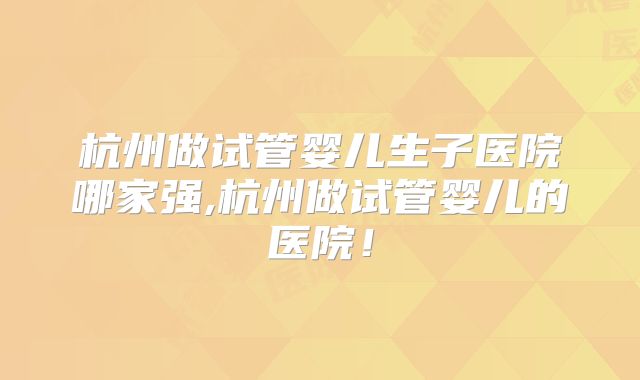 杭州做试管婴儿生子医院哪家强,杭州做试管婴儿的医院！