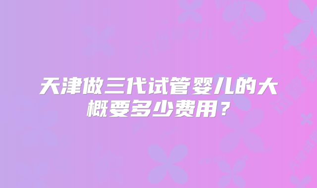 天津做三代试管婴儿的大概要多少费用?