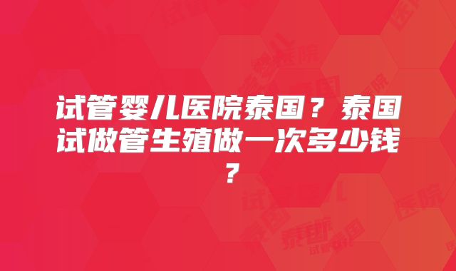 试管婴儿医院泰国？泰国试做管生殖做一次多少钱？