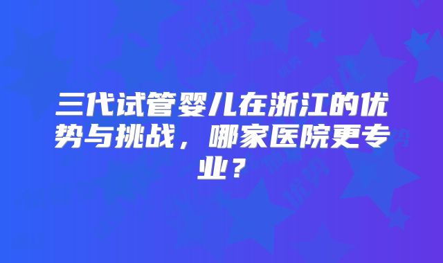 三代试管婴儿在浙江的优势与挑战，哪家医院更专业？