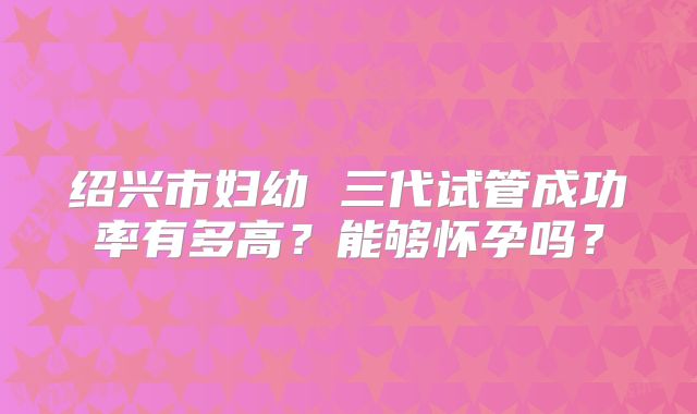 绍兴市妇幼 三代试管成功率有多高?能够怀孕吗?