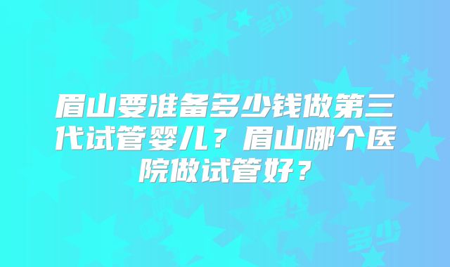眉山要准备多少钱做第三代试管婴儿？眉山哪个医院做试管好？