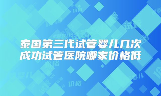 泰国第三代试管婴儿几次成功试管医院哪家价格低