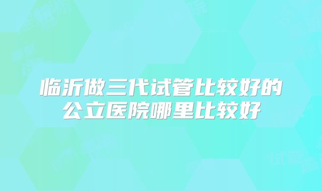临沂做三代试管比较好的公立医院哪里比较好