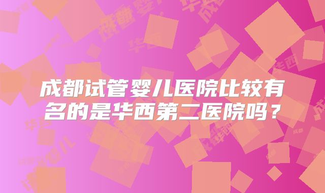 成都试管婴儿医院比较有名的是华西第二医院吗？