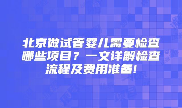 北京做试管婴儿需要检查哪些项目？一文详解检查流程及费用准备!