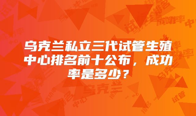 乌克兰私立三代试管生殖中心排名前十公布，成功率是多少？