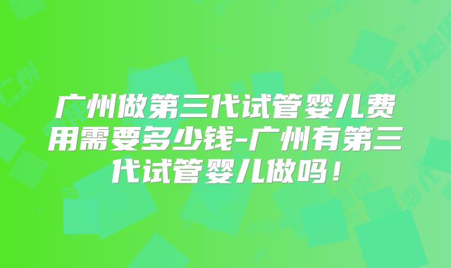 广州做第三代试管婴儿费用需要多少钱-广州有第三代试管婴儿做吗！