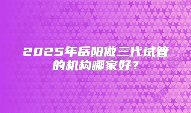 2025年岳阳做三代试管的机构哪家好？
