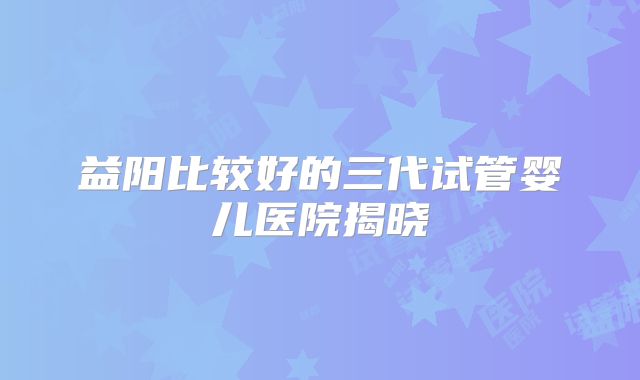 益阳比较好的三代试管婴儿医院揭晓