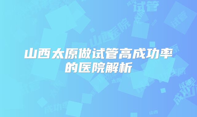 山西太原做试管高成功率的医院解析