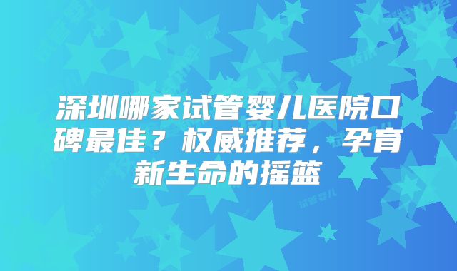 深圳哪家试管婴儿医院口碑最佳？权威推荐，孕育新生命的摇篮