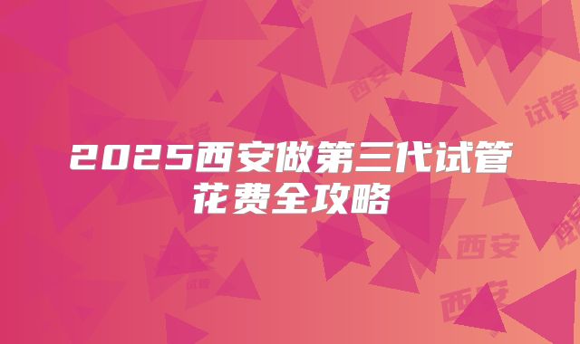 2025西安做第三代试管花费全攻略