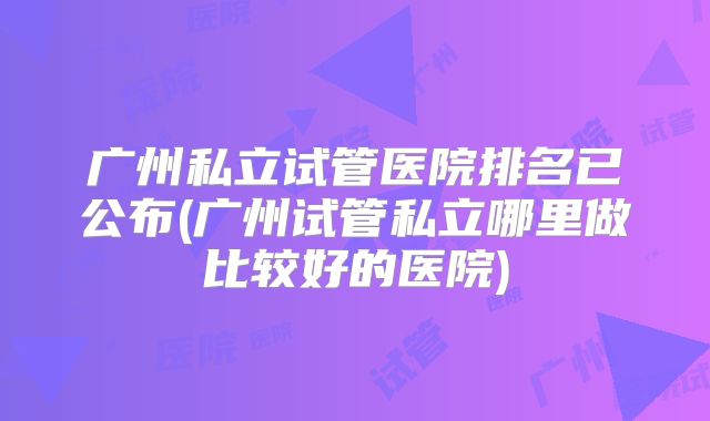 广州私立试管医院排名已公布(广州试管私立哪里做比较好的医院)