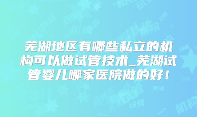 芜湖地区有哪些私立的机构可以做试管技术_芜湖试管婴儿哪家医院做的好!