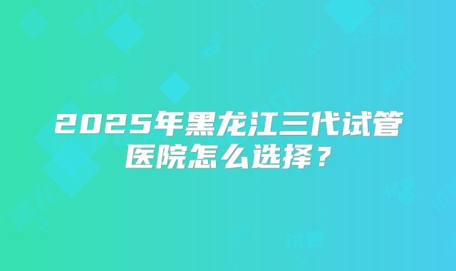 2025年黑龙江三代试管医院怎么选择？