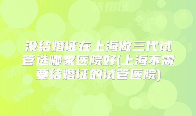 没结婚证在上海做三代试管选哪家医院好(上海不需要结婚证的试管医院)