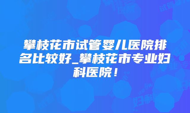 攀枝花市试管婴儿医院排名比较好_攀枝花市专业妇科医院！