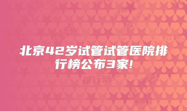 北京42岁试管试管医院排行榜公布3家!