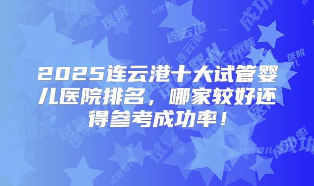 2025连云港十大试管婴儿医院排名，哪家较好还得参考成功率！