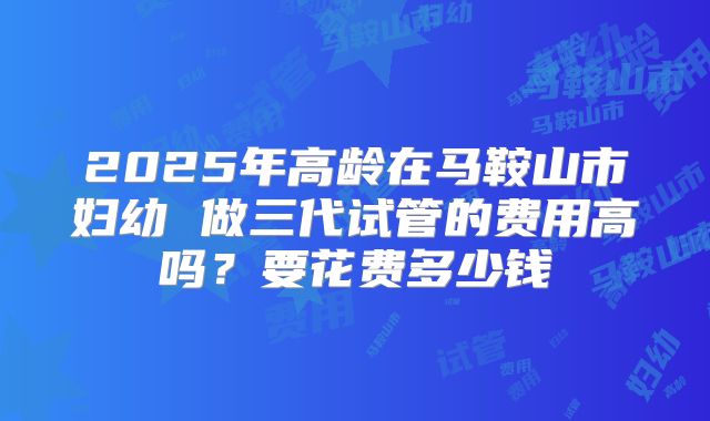 2025年高龄在马鞍山市妇幼 做三代试管的费用高吗？要花费多少钱