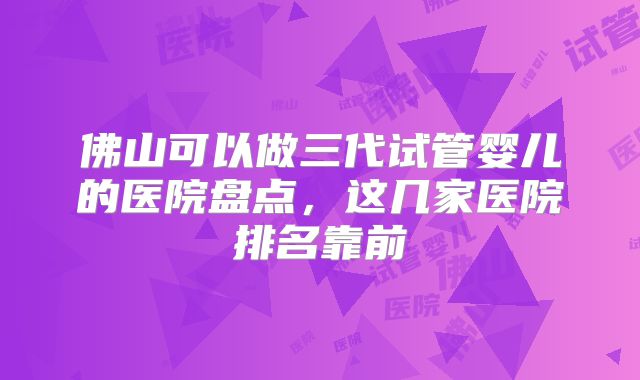 佛山可以做三代试管婴儿的医院盘点，这几家医院排名靠前