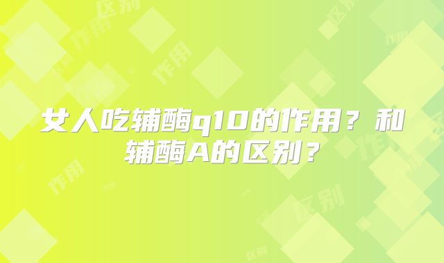 女人吃辅酶q10的作用？和辅酶A的区别？