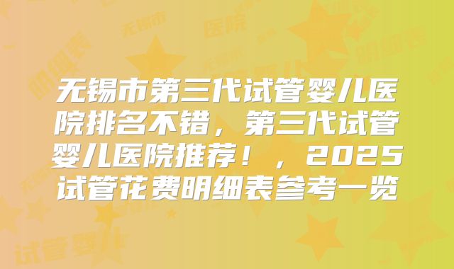 无锡市第三代试管婴儿医院排名不错，第三代试管婴儿医院推荐！，2025试管花费明细表参考一览
