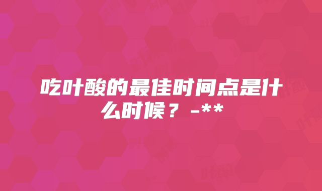 吃叶酸的最佳时间点是什么时候？-**