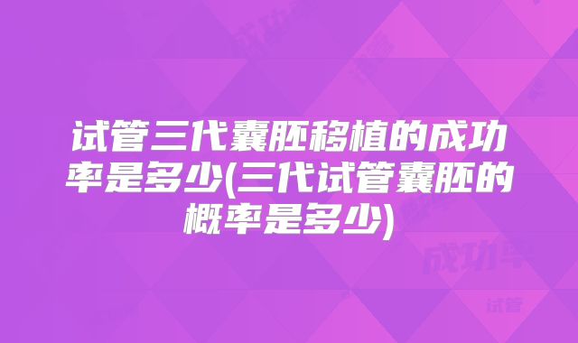 试管三代囊胚移植的成功率是多少(三代试管囊胚的概率是多少)