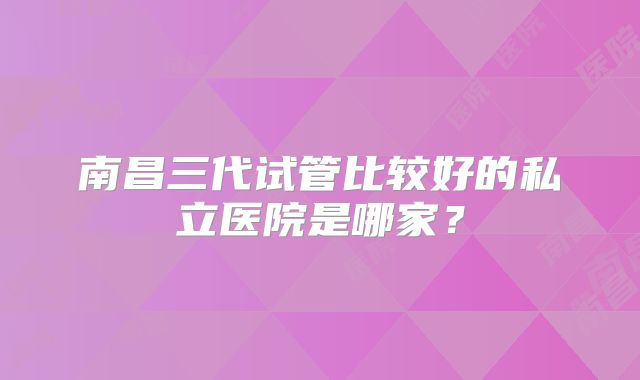 南昌三代试管比较好的私立医院是哪家？