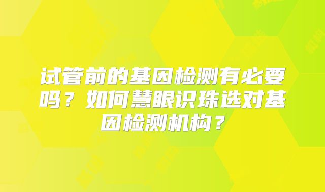 试管前的基因检测有必要吗?如何慧眼识珠选对基因检测机构?