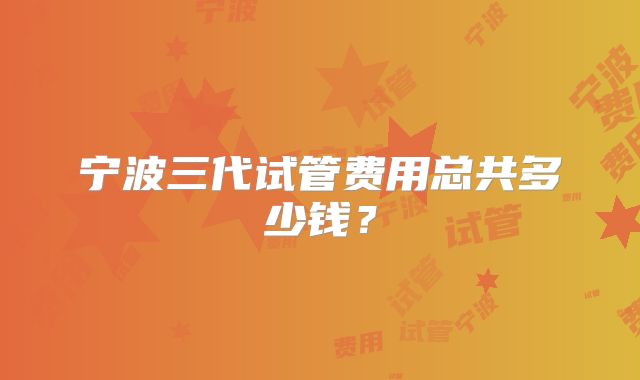 宁波三代试管费用总共多少钱？