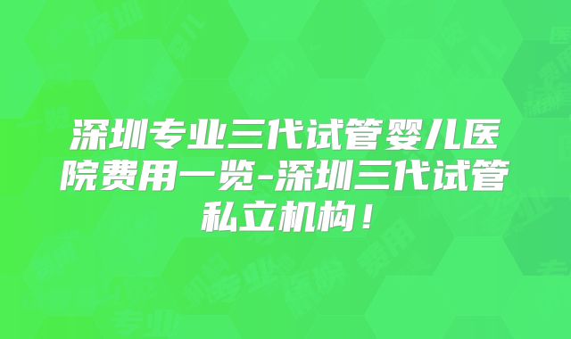 深圳专业三代试管婴儿医院费用一览-深圳三代试管私立机构！