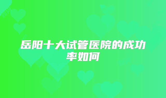 岳阳十大试管医院的成功率如何