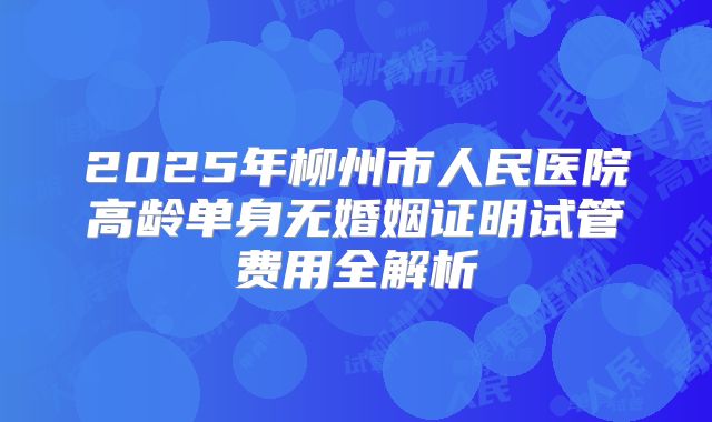 2025年柳州市人民医院高龄单身无婚姻证明试管费用全解析
