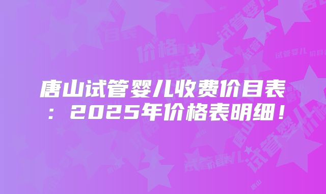 唐山试管婴儿收费价目表：2025年价格表明细！