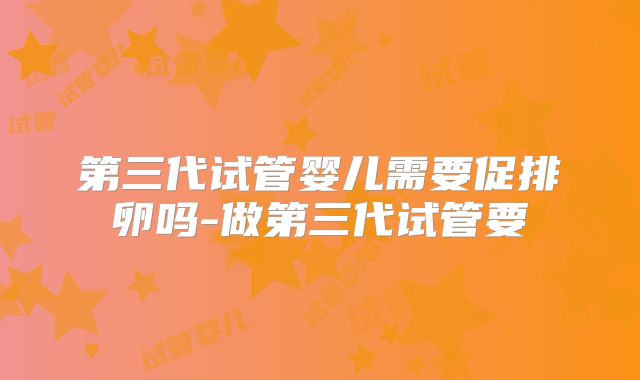 第三代试管婴儿需要促排卵吗-做第三代试管要