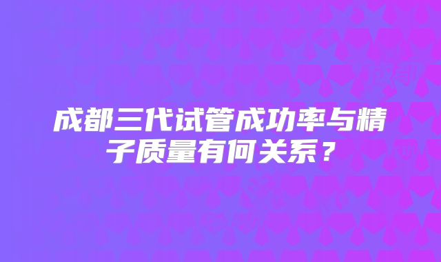 成都三代试管成功率与精子质量有何关系?