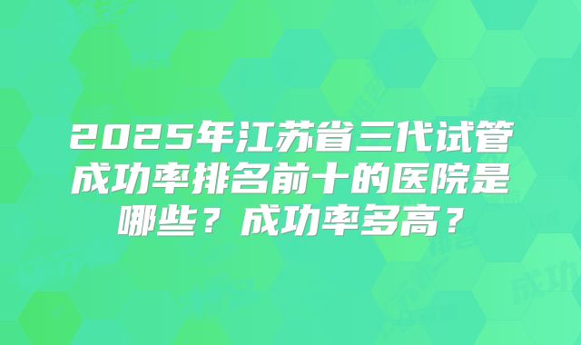 2025年江苏省三代试管成功率排名前十的医院是哪些？成功率多高？