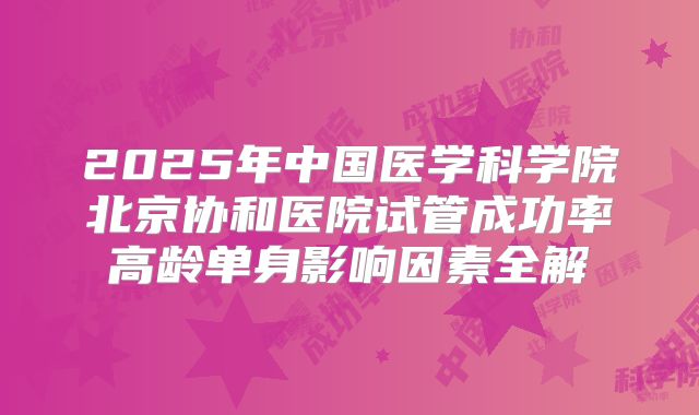 2025年中国医学科学院北京协和医院试管成功率高龄单身影响因素全解